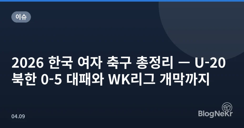 2026 한국 여자 축구 총정리 — U-20 북한 0-5 대패와 WK리그 개막까지