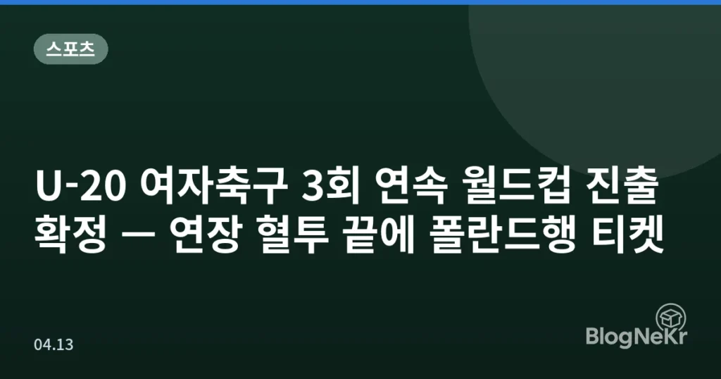 U-20 여자축구 3회 연속 월드컵 진출 확정 — 연장 혈투 끝에 폴란드행 티켓