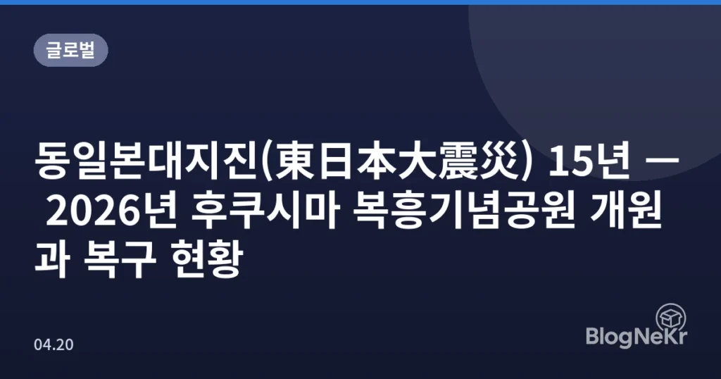 동일본대지진(東日本大震災) 15년 — 2026년 후쿠시마 복흥기념공원 개원과 복구 현황