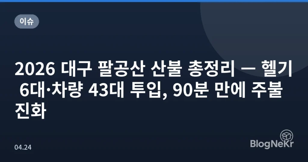 2026 대구 팔공산 산불 총정리 — 헬기 6대·차량 43대 투입, 90분 만에 주불 진화