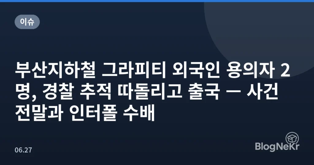 부산지하철 그라피티 외국인 용의자 2명, 경찰 추적 따돌리고 출국 — 사건 전말과 인터폴 수배
