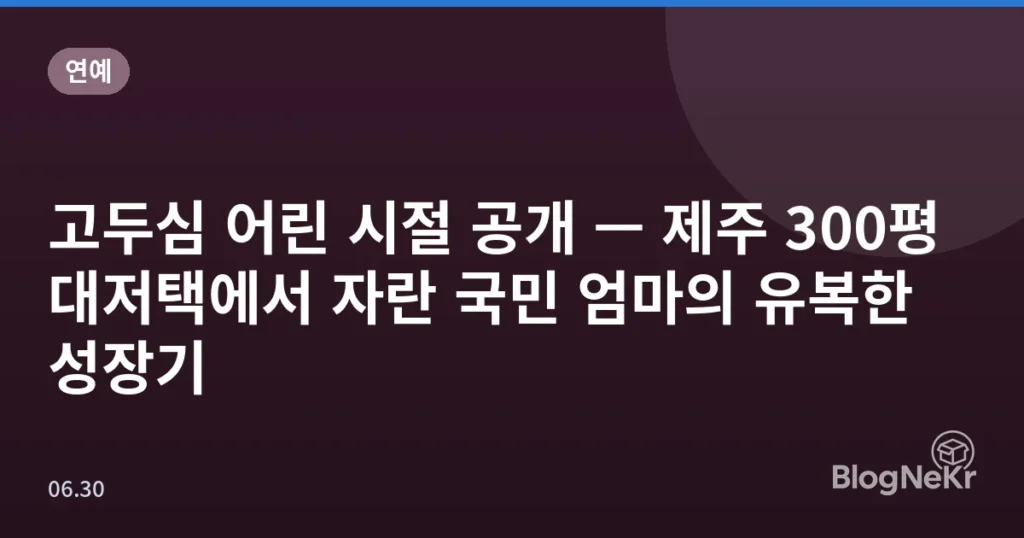 고두심 어린 시절 공개 — 제주 300평 대저택에서 자란 국민 엄마의 유복한 성장기
