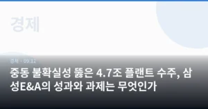 중동 불확실성 뚫은 4.7조 플랜트 수주, 삼성E&A의 성과와 과제는 무엇인가